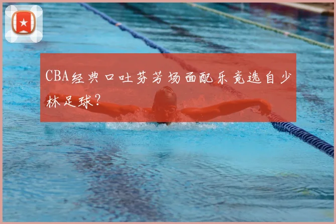CBA经典口吐芬芳场面配乐竟选自少林足球？